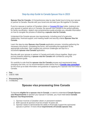 Step-by-step Guide to Canada Spouse Visa in 2023
Spouse Visa for Canada: A Comprehensive step by step Guide how to bring your spouse
or partner to Canada. Reunite with your loved one and start your life together in Canada.
If you're a spouse or partner of Canadian citizen or Canada PR Visa holder, looking to join
your spouse or partner who is in Canada, the spouse visa Canada is the perfect pathway
for family reunification. Aptech visa comprehensive guide provides you valuable information
on how to navigate the process of obtaining a spouse visa for Canada.
Understand the Canada spouse visa requirements, including proof of a genuine
relationship, financial support, and meeting health and security criteria Spouse Visa for
Canada.
Learn the step-by-step Spouse visa Canada application process, including gathering the
necessary documents, completing the forms, and submitting the application to the
appropriate authorities. Gain insights into common challenges and tips for a
successful spouse visa Canada application.
Reunite with your spouse or partner in Canada and build a future together. Begin your
journey towards obtaining a spouse visa for Canada with confidence using this
comprehensive guide.
It's carefully to note that the spouse visa for Canada process and requirements keep
changing over time, so it is recommended to seek advice from a Canada visa consultant
for the most up-to-date information and guidance on applying for a spouse visa from India to
Canada.
 Fee:
 CAD $ 1080
 Processing time
 7-9 Months
Spouse visa processing time Canada
To become eligible for a spouse visa in Canada, or want to understand Canada Spouse
visa Requirements to sponsor your spouse in Canada, you must meet below Canada
Spouse visa Requirements:
1. Sponsor must be a Canadian citizen or permanent resident.
2. Both (spouse & sponsor) must be at least 18 years old.
3. Sponsor needs to demonstrate the ability to financially support the sponsored
spouse or partner. It most critical requirements of Canada spouse visa.
 