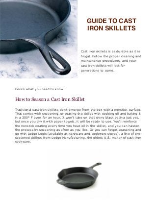 GUIDE TO CAST
                                             IRON SKILLETS


                                          Cast iron skillets is as durable as it is
                                          frugal. Follow the proper cleaning and
                                          maintenance procedures, and your
                                          cast iron skillets will last for
                                          generations to come.




Here’s what you need to know:


How to Season a Cast Iron Skillet

Traditional cast-iron skillets don't emerge from the box with a nonstick surface.
That comes with seasoning, or coating the skillet with cooking oil and baking it
in a 350° F oven for an hour. It won't take on that shiny black patina just yet,
but once you dry it with paper towels, it will be ready to use. You'll reinforce
the nonstick coating every time you heat oil in the skillet, and you can hasten
the process by seasoning as often as you like. Or you can forget seasoning and
go with Lodge Logic (available at hardware and cookware stores), a line of pre-
seasoned skillets from Lodge Manufacturing, the oldest U.S. maker of cast-iron
cookware.
 