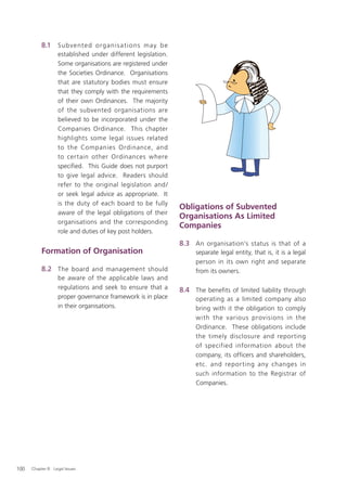 8.1     Su bve nte d o rg a ni s a t i o ns m ay b e
                   established under different legislation.
                   Some organisations are registered under
                   the Societies Ordinance. Organisations
                   that are statutory bodies must ensure
                   that they comply with the requirements
                   of their own Ordinances. The majority
                   of the subvented organisations are
                   believed to be incorporated under the
                   Companies Ordinance. This chapter
                   highlights some legal issues related
                   to the Companies Ordinance, and
                   to certain other Ordinances where
                   speciﬁed. This Guide does not purport
                   to give legal advice. Readers should
                   refer to the original legislation and /
                   or seek legal advice as appropriate. It
                   is the duty of each board to be fully
                                                                  Obligations of Subvented
                   aware of the legal obligations of their
                                                                  Organisations As Limited
                   organisations and the corresponding
                                                                  Companies
                   role and duties of key post holders.
                                                                  8.3 An organisation’s status is that of a
           Formation of Organisation                                   separate legal entity, that is, it is a legal
                                                                       person in its own right and separate
           8.2 The board and management should                         from its owners.
                   be aware of the applicable laws and
                   regulations and seek to ensure that a          8.4 The benefits of limited liability through
                   proper governance framework is in place             operating as a limited company also
                   in their organisations.                             bring with it the obligation to comply
                                                                       with the various provisions in the
                                                                       Ordinance. These obligations include
                                                                       the timely disclosure and reporting
                                                                       of specified information about the
                                                                       company, its officers and shareholders,
                                                                       etc. and repor ting any changes in
                                                                       such information to the Registrar of
                                                                       Companies.




100   Chapter 8: Legal Issues
 