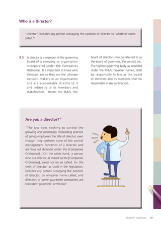 Who is a Director?


    “Director” includes any person occupying the position of director by whatever name
    called.40




8.5 A director is a member of the governing           board of directors may be referred to as
     board of a company or organisation               the board of governors, the council, etc.
     incorporated under the Companies                 The highest governing body as provided
     Ordinance. It is important to know who           under the M&A, however named, shall
     directors are as they are the ultimate           be responsible in law as the board
     decision makers in an organisation               of directors and its members shall be
     and are accountable direc tly to it              responsible in law as directors.
     and indirectly to its members and
     stakeholders. Under the M &A, the




    Are you a director? 41

    “The law does nothing to control the
    growing and potentially misleading practice
    of giving employees the title of director, even
    though they perform none of the central
    management functions of a director and
    are thus not directors under the [Companies
    Ordinance]. On the other hand, a person
    who is a director, as meant by the [Companies
    Ordinance], need not be so called, for the
    term of director, as used in the legislation,
    includes any person occupying the position
    of director, by whatever name called, and
    directors of some guarantee companies are
    still called ‘governors’ or the like”.




                                                                                  Chapter 8: Legal Issues   101
 