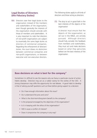 Legal Duties of Directors                                    The following duties apply to all kinds of
           (the Fiduciary Duties)                                       directors and those acting as directors:

           8.6 Directors owe their legal duties to the                  (1) The duty to act in good faith in the
                   organisation instead of the members
                                                                             best interests of the objects of the
                   and stakeholders of the organisation,
                                                                             organisation
                   even though generally the interests of
                   the organisation should coincide with                     A director must ensure that the
                   those of members and stakeholders. It                     objects of the organisation, as
                   is very important to note that directors                  set out in the M&A, are actively
                   of non-profit organisations are subject                   pur sued. A lthough dire c tor s
                   to essentially the same legal duties as                   should fully consider the feedback
                   directors of commercial companies.                        from members and stakeholders,
                   Regarding the enforcement of directors’                   they must act and make decisions
                   duties, the court draws no distinction                    based on what they genuinely
                   between commercial companies and                          believe are the best interests of the
                   non-profit organisations, or between                      organisation.
                   executive and non-executive directors.




                 Base decisions on what is best for the company42

                 Sometimes it is difﬁcult to see the reasons why we favour a particular course of action.
                 Habits develop. Directors may act as a rubber stamp for the wishes of the CEO. A
                 strong chairperson may stiﬂe the opportunity for real debate. A good habit to develop
                 is that of asking yourself questions such as these before giving support to a decision:

                         • Do I have enough information about this issue?
                         • Do I understand the pros and cons?
                         • What is the short-term/long-term beneﬁt to the company?
                         • Is the proposal envisaged by the objectives of the organisation?
                         • Is it in keeping with the ethos of the organisation?
                         • Will it cause a conﬂict of interest?
                         • Does it compromise the company in any way?




102   Chapter 8: Legal Issues
 