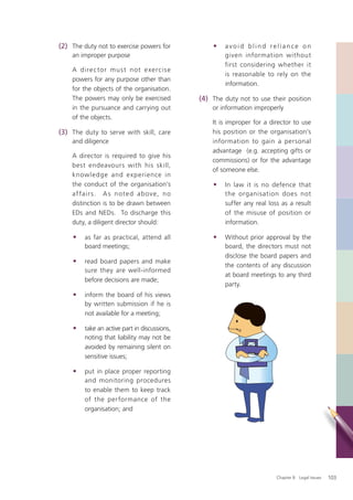 (2) The duty not to exercise powers for            •   avoid blind reliance on
    an improper purpose                                given information without
                                                       first considering whether it
    A dire c to r mus t n ot e xe rcis e
                                                       is reasonable to rely on the
    powers for any purpose other than
                                                       information.
    for the objects of the organisation.
    The powers may only be exercised           (4) The duty not to use their position
    in the pursuance and carrying out              or information improperly
    of the objects.
                                                   It is improper for a director to use
(3) The duty to serve with skill, care             his position or the organisation’s
    and diligence                                  information to gain a personal
                                                   advantage (e.g. accepting gifts or
    A director is required to give his
                                                   commissions) or for the advantage
    best endeavours with his skill,
                                                   of someone else.
    knowledge and experience in
    the conduct of the organisation’s              •   In law it is no defence that
    af fa ir s . A s n ote d a b ove, n o              the organisation does not
    distinction is to be drawn between                 suffer any real loss as a result
    EDs and NEDs. To discharge this                    of the misuse of position or
    duty, a diligent director should:                  information.

    •    as far as practical, attend all           •   Without prior approval by the
         board meetings;                               board, the directors must not
                                                       disclose the board papers and
    •    read board papers and make
                                                       the contents of any discussion
         sure they are well-informed
                                                       at board meetings to any third
         before decisions are made;
                                                       party.
    •    inform the board of his views
         by written submission if he is
         not available for a meeting;

    •    take an active part in discussions,
         noting that liability may not be
         avoided by remaining silent on
         sensitive issues;

    •    put in place proper reporting
         and monitoring procedures
         to enable them to keep track
         of the performance of the
         organisation; and




                                                                          Chapter 8: Legal Issues   103
 