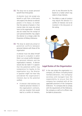 (5) The duty not to accept personal                            prior to any discussion by the
                          beneﬁt from third parties                               board on a matter which may
                                                                                  relate to those interests.
                          A director must not accept any
                          benefit or gift from a third party                 •    The M&A or code of conduct
                          who expects the director to exercise                    may require the director in a
                          powers in his favour, no matter                         conflict of interests not to be
                          that the exercise of powers in that                     involved in the discussion or
                          manner does not cause any actual                        the voting.
                          harm to the organisation. It should
                          also be noted that the receipt of
                          such personal beneﬁts may subject
                          the director to a charge under the
                          Prevention of Bribery Ordinance.


                   (6) The duty to avoid any actual or
                          potential conflic ts bet ween
                          personal interests with those of the
                          organisation

                          A director must not allow himself
                          to be put in a situation in which
                          there is an actual conﬂict between
                          his personal interests and the
                          organisation’s interests. A director
                          would also be liable if it appears
                          that the potential conflict may          Legal Duties of the Organisation
                          compromise his loyalt y to the
                                                                   8.7 In the case where the organisation is a
                          organisation (e.g. the director
                                                                        company, all officers (including board
                          in question might not have fully
                                                                        members /directors, the (company)
                          considered the organisation’s
                                                                        s e cret ar y and manag er) have the
                          interest s due to the potential
                                                                        re s p o ns ib ili t y to e nsure t hat t h e
                          conﬂict).
                                                                        company has complied with all the
                          •     A director shall disclose any           applicable provisions of the Companies
                                material personal interests in          Ordinance. If a company fails to comply
                                the organisation’s contracts,           with the requirements of the Ordinance,
                                and any situation that would            the company as well as its ofﬁcers may
                                lead to a conflict of interests,        be liable to prosecution.




104   Chapter 8: Legal Issues
 