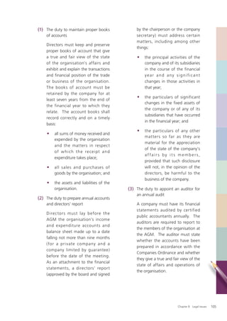 (1) The duty to maintain proper books            by the chairperson or the company
    of accounts                                  secretary) must address certain
                                                 matters, including among other
    Directors must keep and preserve
                                                 things:
    proper books of account that give
    a true and fair view of the state            •   the principal activities of the
    of the organisation's affairs and                company and of its subsidiaries
    exhibit and explain the transactions             in the course of the financial
    and financial position of the trade              year and any significant
    or business of the organisation.                 changes in those activities in
    The books of account must be                     that year;
    retained by the company for at
                                                 •   the particulars of significant
    least seven years from the end of
                                                     changes in the fixed assets of
    the financial year to which they
                                                     the company or of any of its
    relate. The account books shall
                                                     subsidiaries that have occurred
    record correctly and on a timely
                                                     in the ﬁnancial year; and
    basis:
                                                 •   the particulars of any other
    •    all sums of money received and
                                                     matters so far as they are
         expended by the organisation
                                                     material for the appreciation
         and the matters in respect
                                                     of the state of the company's
         of w hi ch t h e re ce ipt an d
                                                     af fairs by it s members,
         expenditure takes place;
                                                     provided that such disclosure
    •    all sales and purchases of                  will not, in the opinion of the
         goods by the organisation; and              directors, be harmful to the
                                                     business of the company.
    •    the assets and liabilities of the
         organisation.                       (3) The duty to appoint an auditor for
                                                 an annual audit
(2) The duty to prepare annual accounts
    and directors’ report                        A company must have its financial
                                                 statements audited by certified
    Direc tors must lay before the
                                                 public accountants annually. The
    AGM the organisation’s income
                                                 auditors are required to report to
    and expenditure accounts and
                                                 the members of the organisation at
    balance sheet made up to a date
                                                 the AGM. The auditor must state
    falling not more than nine months
                                                 whether the accounts have been
    (for a private company and a
                                                 prepared in accordance with the
    company limited by guarantee)
                                                 Companies Ordinance and whether
    before the date of the meeting.
                                                 they give a true and fair view of the
    As an attachment to the financial
                                                 state of affairs and operations of
    statements, a directors’ report
                                                 the organisation.
    (approved by the board and signed




                                                                         Chapter 8: Legal Issues   105
 