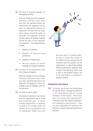 (4) The duty to maintain registers at
                          the registered ofﬁce

                          With the assistance of the company
                          secretary, directors must make
                          sure that the specified books are
                          maintained and updated and are
                          open to appropriate parties for
                          inspection. At least the first three
                          items below should be open to
                          the public for inspection; and the
                          minutes books of general meeting
                          should be open to the members
                          for inspection. The required books
                          include:

                          •     Register of members;

                          •     R e gis te r of dire c to r s an d
                                secretaries;                                 be more than 15 months apart.
                                                                             At least 21 clear days notice of
                          •     Register of charges; and                     the AGM must be served with all
                          •     Minutes books of board                       members and the auditors of the
                                meetings and general meetings.               organisation. A copy of the audited
                                                                             ﬁnancial statements, together with
                   (5) The duty to file documents with                       a copy of the directors' report and
                          the Companies Registry                             a copy of the auditors' report, are
                          With the assistance of the company                 to be laid before a company in
                          secretary, directors must make                     general meeting.
                          sure that specified documents are
                          ﬁled with the Registry on time, e.g.
                                                                     Company Secretary
                          audited accounts together with the
                          annual return.                             8.8 Company secretaries are employees
                                                                         occupying senior managerial positions
                   (6) The duty to call an AGM                           in an organisation and are usually
                          The board of directors must ensure             members of the board. Their basic
                          that the organisation has its AGM              role is to ensure the organisation’s
                          ever y calendar year. A newly                  compliance with the relevant legislations
                          formed organisation is required                and regulatory requirements. They
                          to hold its first AGM within 18                are also responsible for advising the
                          months of its incorporation, but               directors on good corporate governance
                          its subsequent AGMs must not                   practices.




106   Chapter 8: Legal Issues
 