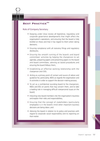Best Practice 43
Role of Company Secretary

    • Keeping under close review all legislative, regulatory and
      corporate governance developments that might affect the
      organisation’s operations, and ensuring that the board is fully
      briefed on these and that it has regard to them when taking
      decisions;

    • Ensuring compliance with all statutory filings and regulatory
      disclosures;

    • Ensuring the smooth running of the board’s and board
      committees’ activities by helping the chairperson to set
      agendas, preparing papers and presenting papers to the board
      and board committees, advising on board procedures and
      ensuring the board follows them;

    • Establishing an effective working relationship with the
      chairperson and CEO;

    • Acting as a primary point of contact and source of advice and
      guidance for, particularly, NEDs as regards the organisation and
      its activities in order to support the decision making process;

    • To act as a confidential sounding board to the chairperson,
      NEDs and EDs on points that may concern them, and to take
      a leading role in managing difﬁcult interpersonal issues on the
      board;

    • Inducting new board members into the organisation’s business
      and explain their roles and responsibilities;

    • Ensuring that the concept of stakeholders (particularly
      employees) is in the board’s mind when important business
      decisions are being taken; and

    • Advising the board in relation to its policy and practices with
      regard to corporate social responsibility and its reporting on
      that matter.




                                                                     Chapter 8: Legal Issues   107
 