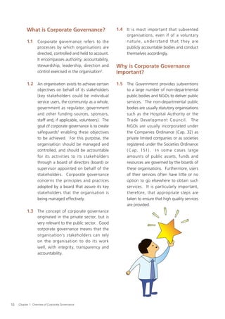 What is Corporate Governance?                        1.4 It is most important that subvented
                                                                     organisations, even if of a voluntary
           1.1     Corporate governance refers to the                nature, under s t and that they are
                   processes by which organisations are              publicly accountable bodies and conduct
                   directed, controlled and held to account.         themselves accordingly.
                   It encompasses authority, accountability,
                   stewardship, leadership, direction and       Why is Corporate Governance
                   control exercised in the organisation2.      Important?

           1.2 An organisation exists to achieve certain        1.5 The Government provides subventions
                   objectives on behalf of its stakeholders          to a large number of non-departmental
                   (key stakeholders could be individual             public bodies and NGOs to deliver public
                   service users, the community as a whole,          services. The non-departmental public
                   government as regulator, government               bodies are usually statutory organisations
                   and other funding sources, sponsors,              such as the Hospital Authority or the
                   staff and, if applicable, volunteers). The        Trade Development Council. The
                   goal of corporate governance is to create         NGOs are usually incorporated under
                   safeguards 3 enabling these objectives            the Companies Ordinance (Cap. 32) as
                   to be achieved. For this purpose, the             private limited companies or as societies
                   organisation should be managed and                registered under the Societies Ordinance
                   controlled, and should be accountable             ( Cap. 151) . I n s o m e c as e s larg e
                   for its activities to its stakeholders            amounts of public assets, funds and
                   through a board of directors (board) or           resources are governed by the boards of
                   supervisor appointed on behalf of the             these organisations. Furthermore, users
                   stakeholders. Corporate governance                of their services often have little or no
                   concerns the principles and practices             option to go elsewhere to obtain such
                   adopted by a board that assure its key            services. It is particularly important,
                   stakeholders that the organisation is             therefore, that appropriate steps are
                   being managed effectively.                        taken to ensure that high quality services
                                                                     are provided.
           1.3 The concept of corporate governance
                   originated in the private sector, but is
                   very relevant to the public sector. Good
                   corporate governance means that the
                   organisation’s stakeholders can rely
                   on the organisation to do its work
                   well, with integrity, transparency and
                   accountability.




10   Chapter 1: Overview of Corporate Governance
 