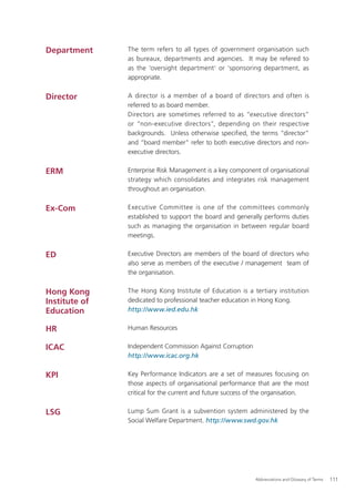 Department     The term refers to all types of government organisation such
               as bureaux, departments and agencies. It may be refered to
               as the 'oversight department' or 'sponsoring department, as
               appropriate.


Director       A director is a member of a board of directors and often is
               referred to as board member.
               Directors are sometimes referred to as “executive directors”
               or “non-executive directors”, depending on their respective
               backgrounds. Unless otherwise specified, the terms “director”
               and “board member” refer to both executive directors and non-
               executive directors.


ERM            Enterprise Risk Management is a key component of organisational
               strategy which consolidates and integrates risk management
               throughout an organisation.


Ex-Com         Executive Committee is one of the committees commonly
               established to support the board and generally performs duties
               such as managing the organisation in between regular board
               meetings.


ED             Executive Directors are members of the board of directors who
               also serve as members of the executive / management team of
               the organisation.


Hong Kong      The Hong Kong Institute of Education is a tertiary institution
Institute of   dedicated to professional teacher education in Hong Kong.
Education      http://www.ied.edu.hk


HR             Human Resources


ICAC           Independent Commission Against Corruption
               http://www.icac.org.hk


KPI            Key Performance Indicators are a set of measures focusing on
               those aspects of organisational performance that are the most
               critical for the current and future success of the organisation.


LSG            Lump Sum Grant is a subvention system administered by the
               Social Welfare Department. http://www.swd.gov.hk




                                                            Abbreviations and Glossary of Terms   111
 