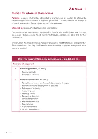 Annex 1
          Checklist for Subvented Organisations

          Purpose : to assess whether key administrative arrangements are in place to safeguard a
          subvented organisation’s standard of corporate governance. The checklist does not attempt to
          include all arrangements for every aspect of corporate governance.

          Intended for: directors/CEOs of subvented organisations

          The administrative arrangements mentioned in the checklist are high-level practices and
          procedures. Organisations should maintain /introduce arrangements according to their
          circumstances.

          Directors/CEOs should ask themselves “Does my organisation need the following arrangements?”
          If the answer is yes, then they should examine whether suitable, up-to-date arrangements are in
          place and practised.




                    Does my organisation need policies/rules/ guidelines on -

              Financial Management

               1.    Budgeting processes, including:
                     − Revenue estimates
                     − Expenditure estimates

               2.    Financial management, including:
                     −   Formulation of longer-term ﬁnancial objectives and strategies
                     −   Reprioritisation and redeployment of resources
                     −   Delegation of authority
                     −   Accounting rules
                     −   Inventory control
                     −   Payments and receipts
                     −   Sensitive expenditure
                     −   Procurement practices
                     −   Reserve funds
                     −   Capital expenditure
                     −   Security arrangements




114   Annex
 