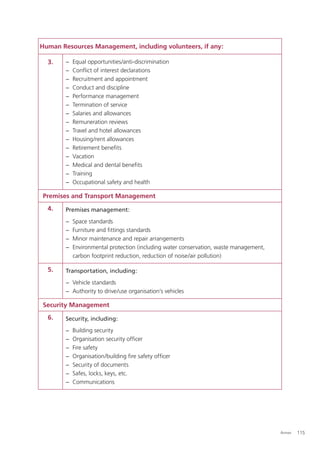 Human Resources Management, including volunteers, if any:

  3.    −   Equal opportunities/anti-discrimination
        −   Conﬂict of interest declarations
        −   Recruitment and appointment
        −   Conduct and discipline
        −   Performance management
        −   Termination of service
        −   Salaries and allowances
        −   Remuneration reviews
        −   Travel and hotel allowances
        −   Housing/rent allowances
        −   Retirement beneﬁts
        −   Vacation
        −   Medical and dental beneﬁts
        −   Training
        −   Occupational safety and health

Premises and Transport Management
  4.    Premises management:
        −   Space standards
        −   Furniture and ﬁttings standards
        −   Minor maintenance and repair arrangements
        −   Environmental protection (including water conservation, waste management,
            carbon footprint reduction, reduction of noise/air pollution)

  5.    Transportation, including:
        − Vehicle standards
        − Authority to drive/use organisation’s vehicles

Security Management
  6.    Security, including:
        −   Building security
        −   Organisation security ofﬁcer
        −   Fire safety
        −   Organisation/building ﬁre safety ofﬁcer
        −   Security of documents
        −   Safes, locks, keys, etc.
        −   Communications




                                                                                        Annex   115
 