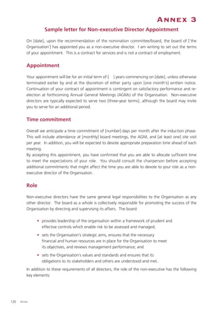Annex 3
                    Sample letter for Non-executive Director Appointment

          On [date], upon the recommendation of the nomination committee/board, the board of [‘the
          Organisation’] has appointed you as a non-executive director. I am writing to set out the terms
          of your appointment. This is a contract for services and is not a contract of employment.


          Appointment

          Your appointment will be for an initial term of [ ] years commencing on [date], unless otherwise
          terminated earlier by and at the discretion of either party upon [one month’s] written notice.
          Continuation of your contract of appointment is contingent on satisfactory performance and re-
          election at forthcoming Annual General Meetings (AGMs) of the Organisation. Non-executive
          directors are typically expected to serve two [three-year terms], although the board may invite
          you to serve for an additional period.


          Time commitment

          Overall we anticipate a time commitment of [number] days per month after the induction phase.
          This will include attendance at [monthly] board meetings, the AGM, and [at least one] site visit
          per year. In addition, you will be expected to devote appropriate preparation time ahead of each
          meeting.
          By accepting this appointment, you have conﬁrmed that you are able to allocate sufﬁcient time
          to meet the expectations of your role. You should consult the chairperson before accepting
          additional commitments that might affect the time you are able to devote to your role as a non-
          executive director of the Organisation.


          Role

          Non-executive directors have the same general legal responsibilities to the Organisation as any
          other director. The board as a whole is collectively responsible for promoting the success of the
          Organisation by directing and supervising its affairs. The board:

                • provides leadership of the organisation within a framework of prudent and
                  effective controls which enable risk to be assessed and managed;
                • sets the Organisation’s strategic aims, ensures that the necessary
                  ﬁnancial and human resources are in place for the Organisation to meet
                  its objectives, and reviews management performance; and
                • sets the Organisation’s values and standards and ensures that its
                  obligations to its stakeholders and others are understood and met.
          In addition to these requirements of all directors, the role of the non-executive has the following
          key elements:




120   Annex
 