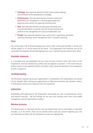 • Strategy: Non-executive directors should constructively challenge
       and contribute to the development of strategy;

     • Performance: Non-executive directors should scrutinise the
       performance of management in meeting agreed goals and
       objectives and monitor the reporting of performance;

     • Risk: Non-executive directors should satisfy themselves that
       ﬁnancial information is accurate and that ﬁnancial controls and
       systems of risk management are robust and defensible; and

     • People: Non-executive directors have a prime role in appointing, and where
       necessary removing, senior management and in succession planning.

Fees

You will be paid a fee of $[amount] gross per annum which will be paid monthly in arrears and
will be subject to an annual review by the board. The Organisation will reimburse you for all
reasonable and properly documented expenses you incur in performing the duties of your ofﬁce.


Outside interests

It is accepted and acknowledged that you have business interests other than those of the
Organisation and have declared any conﬂicts that are apparent at present. In the event that you
become aware of any potential conﬂicts of interest, these should be disclosed to the chairperson
as soon as apparent.


Conﬁdentiality

All information acquired during your appointment is conﬁdential to the Organisation and should
not be released, either during your appointment or following termination (by whatever means),
to third parties without prior clearance from the chairperson.


Induction

Immediately after appointment, the Organisation will provide you with a comprehensive, formal
and tailored induction. We will arrange for site visits and meetings with senior and middle
management and the Organisation’s auditors.


Review process

The performance of individual directors and the whole board and its committees is evaluated
annually. If, in the interim, there are any matters which cause you concern regarding your role
you should discuss these with the chairperson as soon as is appropriate.




                                                                                               Annex   121
 