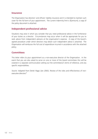 Insurance

          The Organisation has directors’ and ofﬁcers’ liability insurance and it is intended to maintain such
          cover for the full term of your appointment. The current indemnity limit is $[amount]; a copy of
          the policy document is attached.


          Independent professional advice

          Situations may arise in which you consider that you need professional advice in the furtherance
          of your duties as a director. Circumstances may occur when it will be appropriate for you to
          seek advice from independent advisors at the organisation’s expense. A copy of the board’s
          agreed procedure under which directors may obtain such independent advice is attached. The
          Organisation will reimburse the full cost of expenditure incurred in accordance with the attached
          policy.


          Committees

          This letter refers to your appointment as a non-executive director of the Organisation. In the
          event that you are also asked to serve on one or more of the board committees this will be
          covered in a separate communication setting out the committee(s)’s terms of reference, and any
          speciﬁc responsibilities.

          Source: Adapted from Derek Higgs (Jan 2003), Review of the roles and effectiveness of non-
          executive directors 8




122   Annex
 