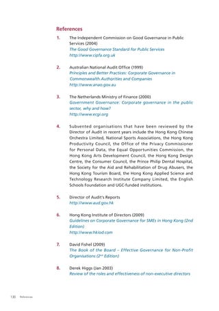 References
                   1.   The Independent Commission on Good Governance in Public
                        Services (2004)
                        The Good Governance Standard for Public Services
                        http://www.cipfa.org.uk

                   2.   Australian National Audit Ofﬁce (1999)
                        Principles and Better Practices: Corporate Governance in
                        Commonwealth Authorities and Companies
                        http://www.anao.gov.au

                   3.   The Netherlands Ministry of Finance (2000)
                        Government Governance: Corporate governance in the public
                        sector, why and how?
                        http://www.ecgi.org

                   4.   Subvented organisations that have been reviewed by the
                        Director of Audit in recent years include the Hong Kong Chinese
                        Orchestra Limited, National Sports Associations, the Hong Kong
                        Productivity Council, the Office of the Privacy Commissioner
                        for Personal Data, the Equal Opportunities Commission, the
                        Hong Kong Arts Development Council, the Hong Kong Design
                        Centre, the Consumer Council, the Prince Philip Dental Hospital,
                        the Society for the Aid and Rehabilitation of Drug Abusers, the
                        Hong Kong Tourism Board, the Hong Kong Applied Science and
                        Technology Research Institute Company Limited, the English
                        Schools Foundation and UGC-funded institutions.

                   5.   Director of Audit’s Reports
                        http://www.aud.gov.hk

                   6.   Hong Kong Institute of Directors (2009)
                        Guidelines on Corporate Governance for SMEs in Hong Kong (2nd
                        Edition)
                        http://www.hkiod.com

                   7.   David Fishel (2009)
                        The Book of the Board – Effective Governance for Non-Profit
                        Organisations (2nd Edition)

                   8.   Derek Higgs (Jan 2003)
                        Review of the roles and effectiveness of non-executive directors




130   References
 