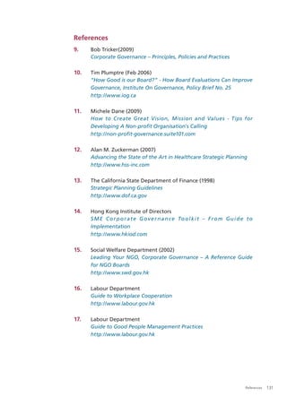 References
9.    Bob Tricker(2009)
      Corporate Governance – Principles, Policies and Practices

10.   Tim Plumptre (Feb 2006)
      “How Good is our Board?” - How Board Evaluations Can Improve
      Governance, Institute On Governance, Policy Brief No. 25
      http://www.iog.ca

11.   Michele Dane (2009)
      How to Create Great Vision, Mission and Values - Tips for
      Developing A Non-proﬁt Organisation's Calling
      http://non-proﬁt-governance.suite101.com

12.   Alan M. Zuckerman (2007)
      Advancing the State of the Art in Healthcare Strategic Planning
      http://www.hss-inc.com

13.   The California State Department of Finance (1998)
      Strategic Planning Guidelines
      http://www.dof.ca.gov

14.   Hong Kong Institute of Directors
      S M E C o r p o r a t e G o v e r n a n c e To o l k i t – F r o m G u i d e t o
      Implementation
      http://www.hkiod.com

15.   Social Welfare Department (2002)
      Leading Your NGO, Corporate Governance – A Reference Guide
      for NGO Boards
      http://www.swd.gov.hk

16.   Labour Department
      Guide to Workplace Cooperation
      http://www.labour.gov.hk

17.   Labour Department
      Guide to Good People Management Practices
      http://www.labour.gov.hk




                                                                                  References   131
 