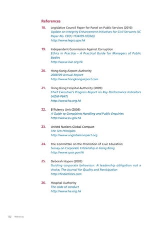 References
                   18.   Legislative Council Paper for Panel on Public Services (2010)
                         Update on Integrity Enhancement Initiatives for Civil Servants (LC
                         Paper No. CB(1) 1134/09-10(04))
                         http://www.legco.gov.hk

                   19.   Independent Commission Against Corruption
                         Ethics in Practice – A Practical Guide for Managers of Public
                         Bodies
                         http://www.icac.org.hk

                   20.   Hong Kong Airport Authority
                         2008/09 Annual Report
                         http://www.hongkongairport.com

                   21.   Hong Kong Hospital Authority (2009)
                         Chief Executive’s Progress Report on Key Performance Indicators
                         (AOM-P647)
                         http://www.ha.org.hk

                   22.   Efﬁciency Unit (2009)
                         A Guide to Complaints Handling and Public Enquiries
                         http://www.eu.gov.hk

                   23.   United Nations Global Compact
                         The Ten Principles
                         http://www.unglobalcompact.org

                   24.   The Committee on the Promotion of Civic Education
                         Survey on Corporate Citizenship in Hong Kong
                         http://www.cpce.gov.hk

                   25.   Deborah Hopen (2002)
                         Guiding corporate behaviour: A leadership obligation not a
                         choice, The Journal for Quality and Participation
                         http://ﬁndarticles.com

                   26.   Hospital Authority
                         The code of conduct
                         http://www.ha.org.hk




132   References
 