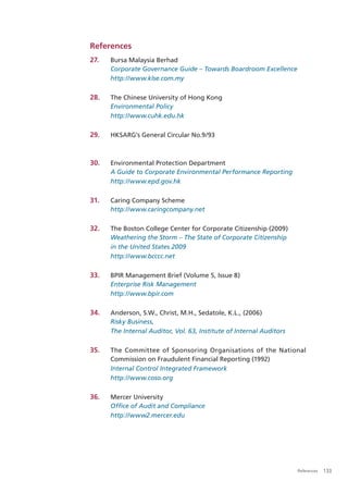 References
27.   Bursa Malaysia Berhad
      Corporate Governance Guide – Towards Boardroom Excellence
      http://www.klse.com.my

28.   The Chinese University of Hong Kong
      Environmental Policy
      http://www.cuhk.edu.hk

29.   HKSARG’s General Circular No.9/93



30.   Environmental Protection Department
      A Guide to Corporate Environmental Performance Reporting
      http://www.epd.gov.hk

31.   Caring Company Scheme
      http://www.caringcompany.net

32.   The Boston College Center for Corporate Citizenship (2009)
      Weathering the Storm – The State of Corporate Citizenship
      in the United States 2009
      http://www.bcccc.net

33.   BPIR Management Brief (Volume 5, Issue 8)
      Enterprise Risk Management
      http://www.bpir.com

34.   Anderson, S.W., Christ, M.H., Sedatole, K.L., (2006)
      Risky Business,
      The Internal Auditor, Vol. 63, Institute of Internal Auditors

35.   The Committee of Sponsoring Organisations of the National
      Commission on Fraudulent Financial Reporting (1992)
      Internal Control Integrated Framework
      http://www.coso.org

36.   Mercer University
      Ofﬁce of Audit and Compliance
      http://www2.mercer.edu




                                                                      References   133
 