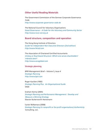 Other Useful Reading Materials

The Government Commission of the German Corporate Governance
Code
http://www.corporate-governance-code.de

The National Council for Voluntary Organisations
Good Governance – A Code for the Voluntary and Community Sector
http://www.ncvo-vol.org.uk


Board structure, composition and operation

The Hong Kong Institute of Directors
Guide for Independent Non-Executive Directors (2nd edition)
http://www.hkiod.com

The Association of Chartered Certiﬁed Accountants
Unitary or Dual board Structure: Which one serves shareholders’
interests best?
http://www.accaglobal.com

Strategic planning

BPIR Management Brief – Volume 5, Issue 4
Strategic Planning
http://www.bpir.com

Roger Kaufam (1992)
Strategic Planning Plus: An Organisational Guide
SAGE

Graham Kenny (2005)
Strategic Planning and Performance Management: Develop and
Measure a Winning Strategy
Elsevier Butterworth-Heinemann

Carter McNamara (2008)
Strategic Planning (in nonproﬁt or for-proﬁt organisations) Authenticity
Consulting, LLC.




                                                        Other Useful Reading Materials   137
 