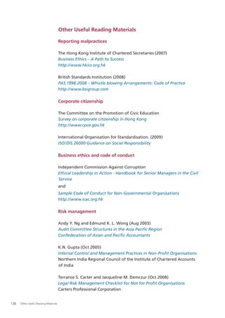 Other Useful Reading Materials

                                       Reporting malpractices

                                       The Hong Kong Institute of Chartered Secretaries (2007)
                                       Business Ethics – A Path to Success
                                       http://www.hkics.org.hk

                                       British Standards Institution (2008)
                                       PAS 1998:2008 – Whistle blowing Arrangements: Code of Practice
                                       http://www.bsigroup.com

                                       Corporate citizenship

                                       The Committee on the Promotion of Civic Education
                                       Survey on corporate citizenship in Hong Kong
                                       http://www.cpce.gov.hk

                                       International Organisation for Standardisation. (2009)
                                       ISO/DIS 26000 Guidance on Social Responsibility

                                       Business ethics and code of conduct

                                       Independent Commission Against Corruption
                                       Ethical Leadership in Action - Handbook for Senior Managers in the Civil
                                       Service
                                       and
                                       Sample Code of Conduct for Non-Governmental Organisations
                                       http://www.icac.org.hk

                                       Risk management

                                       Andy Y. Ng and Edmund K. L. Wong (Aug 2003)
                                       Audit Committee Structures in the Asia Paciﬁc Region
                                       Confederation of Asian and Paciﬁc Accountants

                                       K.N. Gupta (Oct 2005)
                                       Internal Control and Management Practices in Non-Proﬁt Organisations
                                       Northern India Regional Council of the Institute of Chartered Accounts
                                       of India

                                       Terrance S. Carter and Jacqueline M. Demczur (Oct 2008)
                                       Legal Risk Management Checklist for Not-for-Proﬁt Organisations
                                       Carters Professional Corporation


138   Other Useful Reading Materials
 