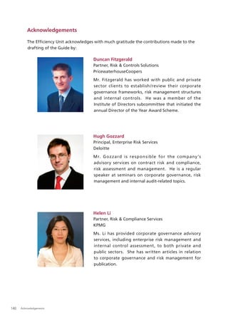 Acknowledgements

          The Efﬁciency Unit acknowledges with much gratitude the contributions made to the
          drafting of the Guide by:

                                          Duncan Fitzgerald
                                          Partner, Risk & Controls Solutions
                                          PricewaterhouseCoopers
                                          Mr. Fitzgerald has worked with public and private
                                          sector clients to establish /review their corporate
                                          governance frameworks, risk management structures
                                          and internal controls. He was a member of the
                                          Institute of Directors subcommittee that initiated the
                                          annual Director of the Year Award Scheme.




                                          Hugh Gozzard
                                          Principal, Enterprise Risk Services
                                          Deloitte
                                          Mr. Goz zard is re sp on sible for the company ’s
                                          advisory services on contract risk and compliance,
                                          risk assessment and management. He is a regular
                                          speaker at seminars on corporate governance, risk
                                          management and internal audit-related topics.




                                          Helen Li
                                          Partner, Risk & Compliance Services
                                          KPMG
                                          Ms. Li has provided corporate governance advisory
                                          services, including enterprise risk management and
                                          internal control assessment, to both private and
                                          public sectors. She has written articles in relation
                                          to corporate governance and risk management for
                                          publication.




140   Acknowledgements
 