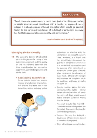 Key Quote                  2




               “Good corporate governance is more than just prescribing particular
               corporate structures and complying with a number of accepted rules.
               Instead, it is about a range of broad principles which should be applied
               flexibly to the varying circumstances of individual organisations in a way
               that facilitates appropriate accountability and performance.”


                                                              Australian National Audit Ofﬁce (1999)




           Managing the Relationship                                    legislation, or interfere with the
                                                                        substance of an oversight agency’s
           1.9 The successful delivery of subvented                     tasks. However, it is proper that
                   services hinges on the clarity of the                they should take into account the
                   subvention agreement and the quality                 quality of corporate governance
                   of the relationship bet ween the                     in a subvented organisation and
                   three related parties, i.e. sponsoring               the evidence of its commitment to
                   department, subvented organisation and               achieve and sustain good standards
                   service users.                                       when considering the allocation of
                                                                        public funds. Ofﬁcers with oversight
                   • Sponsoring department –                            responsibilities are obliged to follow
                       Depar tment s should not micro -                 the guidelines and broad principles
                       manage any subvented organisation.               laid down by:
                       Nor should they take any action
                                                                     − A d m i n i s t r a t i o n W i n g Ci r c u l a r
                       inconsistent with a statutory body’s
                                                                       Memorandum No. 2/2003 - Internal
                                                                       Review of Remunerations of Senior
                                                                       Executives of Government-funded
                                                                       Bodies and New Guidelines Arising
                                                                       from the Review
                                                                     − Financial Circular N o. 9 / 20 0 4 -
                                                                       Guidelines on the Management and
                                                                       Control of Government Funding for
                                                                       Subvented Organisations
                                                                     − G e n e ral Circular N o. 8 / 20 0 8 -
                                                                       Governance of Government-owned
                                                                       or Funded Statutory Bodies
                                                                     − Other relevant departmental circulars



14   Chapter 1: Overview of Corporate Governance
 