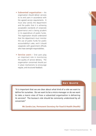 • Subvented organisation – An
   organisation should deliver services
   to its end users in accordance with
   the agreed service requirements. It
   must also satisfy the department
   and the public that it is achieving
   acceptable standards of corporate
   governance and is being prudent
   in its expenditure of public funds.
   The organisation should understand
   that the department must monitor
   the use of public funds for public
   accountability’s sake, and it should
   cooperate with government officials
   who have oversight responsibilities.


• Service users – End users play
   an important role in monitoring
   the quality of service delivery. The
   organisation concerned should put
   in place mechanisms to encourage
   regular, and structured feedback.




                                                   Key Quote

“It is important that we are clear about what kind of a role we want to
deﬁne for ourselves. Do we want to be a micro-manager or do we want
to take a macro view of how a subvented organisation is delivering
its services? The bureau’s role should be commonly understood by all
concerned.”

        Ms Sandra Lee, Permanent Secretary for Food & Health (Health)




                                                     Chapter 1: Overview of Corporate Governance   15
 