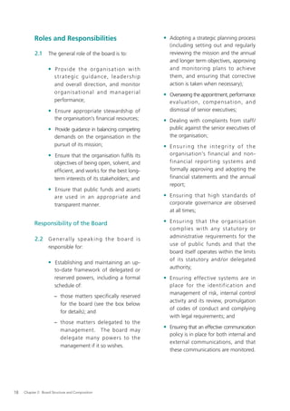 Roles and Responsibilities                                          • Adopting a strategic planning process
                                                                                 (including setting out and regularly
           2.1     The general role of the board is to:                          reviewing the mission and the annual
                                                                                 and longer term objectives, approving
                   • Provide the organisation with                               and monitoring plans to achieve
                       s t ra t e g i c g u i d a n c e, l e a d e r s h i p     them, and ensuring that corrective
                       and overall direction, and monitor                        action is taken when necessary);
                       o rg a nis a t i o na l a n d ma na g e r ia l          • Overseeing the appointment, performance
                       performance;                                              evaluation, comp ens ation, and
                   • Ensure appropriate stewardship of                           dismissal of senior executives;
                       the organisation’s ﬁnancial resources;                  • Dealing with complaints from staff/
                   • Provide guidance in balancing competing                     public against the senior executives of
                       demands on the organisation in the                        the organisation;
                       pursuit of its mission;                                 • Ensuring the integrit y of the
                   • Ensure that the organisation fulﬁls its                     organisation’s financial and non-
                       objectives of being open, solvent, and                    financial repor ting systems and
                       efﬁcient, and works for the best long-                    formally approving and adopting the
                       term interests of its stakeholders; and                   financial statements and the annual
                                                                                 report;
                   • Ensure that public funds and assets
                       are used in an appropriate and                          • Ensuring that high standards of
                       transparent manner.                                       corporate governance are observed
                                                                                 at all times;

           Responsibility of the Board                                         • Ensuring that the organis ati on
                                                                                 complies with any s t atutor y or
                                                                                 administrative requirements for the
           2.2 G e n e r a l l y s p e a k i n g t h e b o a r d i s
                                                                                 use of public funds and that the
                   responsible for:
                                                                                 board itself operates within the limits
                                                                                 of its statutory and /or delegated
                   • Establishing and maintaining an up-
                                                                                 authority;
                       to-date framework of delegated or
                       reserved powers, including a formal                     • Ensuring effective systems are in
                       schedule of:                                              place for the identification and
                                                                                 management of risk, internal control
                       − those matters speciﬁcally reserved
                                                                                 activity and its review, promulgation
                         for the board (see the box below
                                                                                 of codes of conduct and complying
                         for details); and
                                                                                 with legal requirements; and
                       − those matters delegated to the
                                                                               • Ensuring that an effective communication
                         management. The board may
                                                                                 policy is in place for both internal and
                         delegate many powers to the
                                                                                 external communications, and that
                         management if it so wishes.
                                                                                 these communications are monitored.




18   Chapter 2: Board Structure and Composition
 