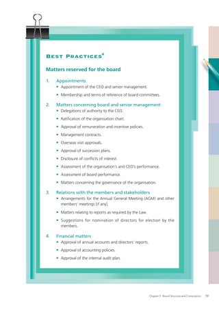Best Practices6
Matters reserved for the board

1.   Appointments
     • Appointment of the CEO and senior management.
     • Membership and terms of reference of board committees.

2.   Matters concerning board and senior management
     • Delegations of authority to the CEO.
     • Ratiﬁcation of the organisation chart.
     • Approval of remuneration and incentive policies.
     • Management contracts.
     • Overseas visit approvals.
     • Approval of succession plans.
     • Disclosure of conﬂicts of interest.
     • Assessment of the organisation’s and CEO’s performance.
     • Assessment of board performance.
     • Matters concerning the governance of the organisation.

3.   Relations with the members and stakeholders
     • Arrangements for the Annual General Meeting (AGM) and other
       members’ meetings [if any].

     • Matters relating to reports as required by the Law.
     • Suggestions for nomination of directors for election by the
       members.

4.   Financial matters
     • Approval of annual accounts and directors’ reports.
     • Approval of accounting policies.
     • Approval of the internal audit plan.




                                                             Chapter 2: Board Structure and Composition   19
 