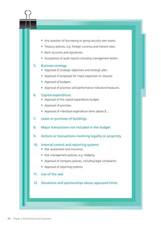 • Any question of borrowing or giving security over assets.
                                   • Treasury policies, e.g. foreign currency and interest rates.
                                   • Bank accounts and signatories.
                                   • Acceptance of audit reports including management letters.

                           5.      Business strategy
                                   • Approval of strategic objectives and strategic plan.
                                   • Approval of proposals for major expansion or closures.
                                   • Approval of budgets.
                                   • Approval of priorities and performance indicators/measures.

                           6.      Capital expenditure
                                   • Approval of the capital expenditure budget.
                                   • Approval of priorities.
                                   • Approval of individual expenditure items above $....

                           7.      Lease or purchase of buildings

                           8.      Major transactions not included in the budget

                           9.      Actions or transactions involving legality or propriety

                           10. Internal control and reporting systems
                               • Risk assessment and insurance.
                                   • Risk management policies, e.g. hedging.
                                   • Approval of company policies, including legal compliance.
                                   • Approval of reporting systems.

                           11.     Use of the seal

                           12.     Donations and sponsorships above approved limits




20   Chapter 2: Board Structure and Composition
 