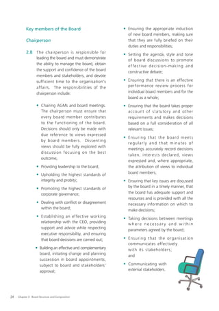 Key members of the Board                             • Ensuring the appropriate induction
                                                                  of new board members, making sure
           Chairperson                                            that they are fully briefed on their
                                                                  duties and responsibilities;
           2.8 The chairperson is responsible for               • Setting the agenda, style and tone
                   leading the board and must demonstrate
                                                                  of board discussions to promote
                   the ability to manage the board, obtain
                                                                  e f fe c t i v e d e c i s i o n - m a k i n g a n d
                   the support and conﬁdence of the board
                                                                  constructive debate;
                   members and stakeholders, and devote
                   sufficient time to the organisation’s        • Ensuring that there is an effective
                   affairs. The responsibilities of the           per formance review process for
                   chairperson include:                           individual board members and for the
                                                                  board as a whole;
                   • Chairing AGMs and board meetings.          • Ensuring that the board takes proper
                       The chairperson must ensure that           account of statutor y and other
                       every board member contributes             requirements and makes decisions
                       to the functioning of the board.           based on a full consideration of all
                       Decisions should only be made with         relevant issues;
                       due reference to views expressed
                                                                • Ensuring that the b oard me et s
                       by board members. Dissenting
                                                                  regularly and that minutes of
                       views should be fully explored with
                                                                  meetings accurately record decisions
                       discussion focusing on the best
                                                                  taken, interests declared, views
                       outcome;
                                                                  expressed and, where appropriate,
                   • Providing leadership to the board;           the attribution of views to individual
                                                                  board members;
                   • Upholding the highest standards of
                       integrity and probity;                   • Ensuring that key issues are discussed
                                                                  by the board in a timely manner, that
                   • Promoting the highest standards of
                       corporate governance;                      the board has adequate support and
                                                                  resources and is provided with all the
                   • Dealing with conﬂict or disagreement         necessary information on which to
                       within the board;
                                                                  make decisions;
                   • Establishing an effective working          • Taking decisions between meetings
                       relationship with the CEO, providing
                                                                  where necessar y and within
                       support and advice while respecting
                                                                  parameters agreed by the board;
                       executive responsibility, and ensuring
                       that board decisions are carried out;    • Ensuring that the organis ati on
                                                                  communicates effectively
                  • Building an effective and complementary       with its stakeholders;
                      board, initiating change and planning
                                                                  and
                      succession in board appointments,
                      subject to board and stakeholders’        • Communicating with
                      approval;                                   external stakeholders.




24   Chapter 2: Board Structure and Composition
 