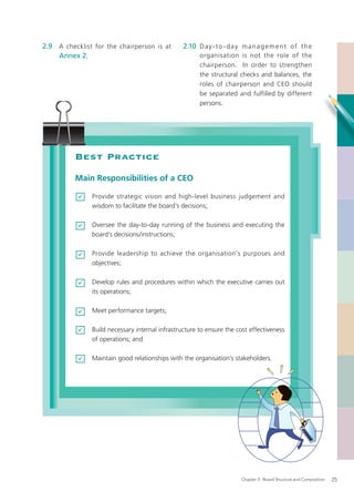 2.9 A checklist for the chairperson is at        2.10 D a y - t o - d a y m a n a g e m e n t o f t h e
    Annex 2.                                           organisation is not the role of the
                                                       chairperson. In order to strengthen
                                                       the structural checks and balances, the
                                                       roles of chairperson and CEO should
                                                       be separated and fulfilled by different
                                                       persons.




          Best Practice
          Main Responsibilities of a CEO

               Provide strategic vision and high-level business judgement and
               wisdom to facilitate the board’s decisions;

               Oversee the day-to-day running of the business and executing the
               board’s decisions/instructions;

               Provide leadership to achieve the organisation’s purposes and
               objectives;

               Develop rules and procedures within which the executive carries out
               its operations;

               Meet performance targets;

               Build necessary internal infrastructure to ensure the cost effectiveness
               of operations; and

               Maintain good relationships with the organisation’s stakeholders.




                                                                         Chapter 2: Board Structure and Composition   25
 