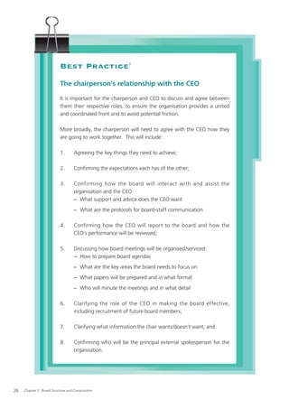 Best Practice                  7




                           The chairperson’s relationship with the CEO

                           It is important for the chairperson and CEO to discuss and agree between
                           them their respective roles, to ensure the organisation provides a united
                           and coordinated front and to avoid potential friction.

                           More broadly, the chairperson will need to agree with the CEO how they
                           are going to work together. This will include:

                           1.      Agreeing the key things they need to achieve;

                           2.      Conﬁrming the expectations each has of the other;

                           3.      Confirming how the board will interact with and assist the
                                   organisation and the CEO:
                                   − What support and advice does the CEO want
                                   − What are the protocols for board-staff communication

                           4.      Confirming how the CEO will report to the board and how the
                                   CEO’s performance will be reviewed;

                           5.      Discussing how board meetings will be organised/serviced:
                                   − How to prepare board agendas
                                   − What are the key areas the board needs to focus on
                                   − What papers will be prepared and in what format
                                   − Who will minute the meetings and in what detail

                           6.      Clarifying the role of the CEO in making the board effective,
                                   including recruitment of future board members;

                           7.      Clarifying what information the chair wants/doesn’t want; and

                           8.      Conﬁrming who will be the principal external spokesperson for the
                                   organisation.




26   Chapter 2: Board Structure and Composition
 