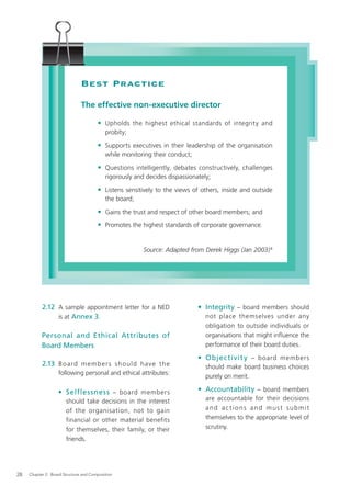 Best Practice
                               The effective non-executive director

                                       • Upholds the highest ethical standards of integrity and
                                           probity;

                                       • Supports executives in their leadership of the organisation
                                           while monitoring their conduct;

                                       • Questions intelligently, debates constructively, challenges
                                           rigorously and decides dispassionately;

                                       • Listens sensitively to the views of others, inside and outside
                                           the board;

                                       • Gains the trust and respect of other board members; and
                                       • Promotes the highest standards of corporate governance.


                                                         Source: Adapted from Derek Higgs (Jan 2003) 8




           2.12 A sample appointment letter for a NED                        • Integrity – board members should
                is at Annex 3.                                                  not place themselves under any
                                                                                obligation to outside individuals or
           Personal and Ethical Attributes of                                   organisations that might inﬂuence the
           Board Members                                                        performance of their board duties.

                                                                             • Objec tivit y – board members
           2.13 B o a rd m e m b e r s s h o u l d have t h e                   should make board business choices
                   following personal and ethical attributes:
                                                                                purely on merit.

                   • Selflessness – board members                            • Accountability – board members
                       should take decisions in the interest                    are accountable for their decisions
                       of the organisation, not to gain                         and actions and must submit
                       financial or other material benefits                     themselves to the appropriate level of
                       for themselves, their family, or their                   scrutiny.
                       friends.




28   Chapter 2: Board Structure and Composition
 