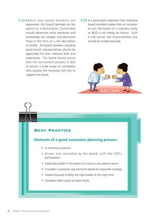 2.22 B e f o r e n e w b o a r d m e m b e r s a r e       2.23 It is particularly important that individual
                   appointed, the board (perhaps on the                     board members realise that an invitation
                   advice of a Nomination Committee)                        to join the board of a statutory body
                   should determine what attributes and                     or NGO is not merely an honour. Such
                   knowledge are needed, and document                       a role carries real responsibilities and
                   these in the form of a role description                  should be treated seriously.
                   or proﬁle. All board members including
                   government representatives should be
                   appointed for their relevant skills and
                   experience. The board should ensure
                   that the recruitment process is able
                   to attract a wide range of candidates
                   who possess the necessary skill sets to
                   support the board.




                             Best Practice
                             Elements of a good succession planning process:

                                     • A continuous process
                                     • Driven and controlled by the board, with the CEO’s
                                         participation

                                     • Easily executable in the event of a crisis or any adverse event
                                     • Considers succession requirements based on corporate strategy
                                     • Geared towards ﬁnding the right leader at the right time
                                     • Develops talent pools at lower levels




30   Chapter 2: Board Structure and Composition
 