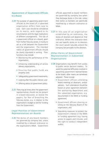 Appointment of Government Ofﬁcials                              officials appointed as board members
to a Board                                                      are governed by company law when
                                                                they discharge duties in this role, unless
2.24 The purpose of appointing government                       their duties as members are speciﬁcally
     officials to the board of a subvented                      modified by a relevant ordinance or
     organis ation dif fer s from case to                       M&A.
     case. Each case should be considered
     o n i t s m e r i t s , w i t h re g a rd to i t s   2.27 I n t h e c a s e o f a n o r g a n i s a t i o n
     circumstances and the legal implications                   e s t ablishe d by an ordinance, the
     of different arrangements. The role of                     duties of directors will depend on that
     a government ofﬁcial on a board, apart                     ordinance. Where the ordinance does
     from his/her ﬁduciary duties, is mainly to                 not vest specific duties on its directors
     act as a link between the Government                       the court would naturally extend the
     and the organisation. The intended                         company law principles to the directors.
     role(s) of government officials should
     be clearly stipulated in writing. Their              O ther Forms of Government
     functions may include:                               Represent ation in Subvente d
     • Monitoring the performance of the                  O rganis ations
        organisation;

     • Enhancing understanding of service                 2.28 Organisations may benefit from access
        delivery expectations;                                  to public sector decision makers. To
                                                                avoid the potential difﬁculties involved in
     • Ensuring that public funds are
        properly used;                                          appointing government representatives
                                                                to the board, other means are sometimes
     • Safeguarding government investments;                     adopted. These include:
     • Looking after the public interest; and                   • G overnm ent of ficer s at tending
                                                                    board meetings as observers, and/or
     • Offering advice on government policy.
                                                                    advisers. Such attendance should be
                                                                    based on prior agreement between
2.25 There may be times when the government                         the sponsoring depar tment and
     representatives should not be present
                                                                    the subvented organisation, e.g.
     in a board discussion, or receive the
                                                                    documented in the MAA or funding
     paper s, for fear of breaching the
                                                                    agreement;
     fiduciary duties, e.g. in relation to the
     organisation’s budget or bid for funding                   • Government officers chairing or
     from the Government.                                           sitting on the Advisory Board of the
                                                                    organisation; and
Legal P osition of Government                                   • Stipulating measures to protect the
Represent atives on B o ar ds                                       Government’s interest in the MAA
                                                                    or funding agreement (e.g. having
2.26 The duties of any board members
                                                                    access to papers and minutes, and
     are governed by company law, unless
                                                                    the right to conduct independent
     modified by a relevant ordinance or
                                                                    audits).
     the organisation’s M&A. Government



                                                                                  Chapter 2: Board Structure and Composition   31
 
