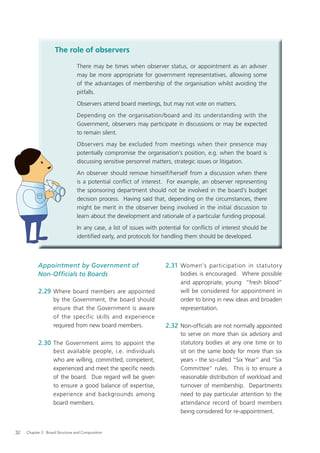 The role of observers

                                There may be times when observer status, or appointment as an adviser
                                may be more appropriate for government representatives, allowing some
                                of the advantages of membership of the organisation whilst avoiding the
                                pitfalls.
                                Observers attend board meetings, but may not vote on matters.
                                Depending on the organisation/board and its understanding with the
                                Government, observers may participate in discussions or may be expected
                                to remain silent.
                                Observers may be excluded from meetings when their presence may
                                potentially compromise the organisation’s position, e.g. when the board is
                                discussing sensitive personnel matters, strategic issues or litigation.
                                An observer should remove himself/herself from a discussion when there
                                is a potential conflict of interest. For example, an observer representing
                                the sponsoring department should not be involved in the board’s budget
                                decision process. Having said that, depending on the circumstances, there
                                might be merit in the observer being involved in the initial discussion to
                                learn about the development and rationale of a particular funding proposal.
                                In any case, a list of issues with potential for conﬂicts of interest should be
                                identiﬁed early, and protocols for handling them should be developed.



           Appointment by Government of                             2.31 Women's participation in statutory
           Non-Ofﬁcials to Boards                                          bodies is encouraged. Where possible
                                                                           and appropriate, young “fresh blood”
           2.29 Where board members are appointed                          will be considered for appointment in
                   by the Government, the board should                     order to bring in new ideas and broaden
                   ensure that the Government is aware                     representation.
                   of the specific skills and experience
                   required from new board members.                 2.32 Non-ofﬁcials are not normally appointed
                                                                           to serve on more than six advisory and
           2.30 The Government aims to appoint the                         statutory bodies at any one time or to
                   best available people, i.e. individuals                 sit on the same body for more than six
                   who are willing, committed, competent,                  years - the so-called “Six Year” and “Six
                   experienced and meet the speciﬁc needs                  Committee” rules. This is to ensure a
                   of the board. Due regard will be given                  reasonable distribution of workload and
                   to ensure a good balance of expertise,                  turnover of membership. Departments
                   experience and backgrounds among                        need to pay particular attention to the
                   board members.                                          attendance record of board members
                                                                           being considered for re-appointment.


32   Chapter 2: Board Structure and Composition
 