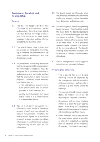 Boardroom Conduct and                                                3.5 The board should specify under what
           Relationship                                                              circumstances members should declare
                                                                                     conﬂicts of interests, excuse themselves
           General                                                                   from discussions and decisions, etc.

           3.1     T h e b o a r d ’s r e s p o n s i b i l i t i e s ( s e e   3.6 An annual agenda should be agreed by
                   Chapter 2 ) are numerous, varied                                  board members. This should set out all
                   and onerous. Given that most boards                               the major tasks the board proposes to
                   schedule twelve meetings or less a                                carry out in the following year and their
                   year, it is important to have formal                              associated schedules. This does not
                   processes in place that facilitate effective                      preclude inclusion of new agenda items
                   operations and maximise value.                                    as the need arises. A set of pro forma
                                                                                     agendas may be prepared, one for each
           3.2 The board should have policies and                                    of the meetings planned. The board’s
                   procedures for conducting meetings,                               meeting dates should be arranged well
                   e.g. a timetable for consideration of key                         in advance to facilitate board members’
                   issues, quorum requirements and how                               attendance.
                   decisions are made.
                                                                                3.7 Similar arrangements should apply to
           3.3 Since the board is ultimately responsible                             committees set up under the board.
                   for the management of the organisation,
                   the information it receives must be
                                                                                Preparing for a Meeting
                   adequate for it to understand what is
                   really going on and for it to be satisﬁed                         • The agenda for each board
                   that the organisation is being managed                              meeting should be approved by
                   properly. Therefore, board members                                  the chairperson and distributed to
                   must have a right to :                                              all board members sufficiently in
                   • Invite appropriate executives to                                  advance (e.g. two weeks before the
                      make presentations and to answer                                 meeting);
                      questions at board meetings; and
                                                                                     • The agenda should include regular
                   • Identify the information they need                                items on matters such as risk
                     and to receive it in a timely manner                              reporting and corporate citizenship;
                     or in a prescribed format.
                                                                                     • Discussions will be more effective
                                                                                       if there is a paper for every agenda
           3.4 B o a r d m e m b e r s ’ r e q u e s t s f o r                         item, providing all necessar y
                   information could involve a substantial                             background information and drawing
                   amount of work and may disrupt the                                  attention to any signiﬁcant issues;
                   work of management. Therefore, the
                                                                                     • Board members should declare (and
                   board should agree on a procedure
                                                                                       the board should record) any conﬂict
                   by which a board member can obtain
                                                                                       of interest in respect of any agenda
                   information in an efﬁcient way without
                                                                                       item in advance of the meeting.
                   compromising his /her right to that
                                                                                       If needed, the board member(s)
                   information.



34   Chapter 3: Board Operation and Effectiveness
 