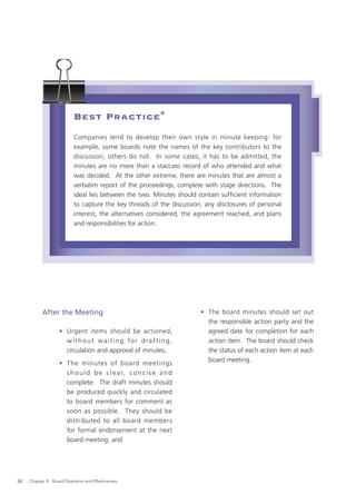 Best Practice 9
                           Companies tend to develop their own style in minute keeping: for
                           example, some boards note the names of the key contributors to the
                           discussion, others do not. In some cases, it has to be admitted, the
                           minutes are no more than a staccato record of who attended and what
                           was decided. At the other extreme, there are minutes that are almost a
                           verbatim report of the proceedings, complete with stage directions. The
                           ideal lies between the two. Minutes should contain sufﬁcient information
                           to capture the key threads of the discussion, any disclosures of personal
                           interest, the alternatives considered, the agreement reached, and plans
                           and responsibilities for action.




           After the Meeting                                           • The board minutes should set out
                                                                         the responsible action party and the
                   • Urgent items should be actioned,                    agreed date for completion for each
                     without waiting for draf ting,                      action item. The board should check
                     circulation and approval of minutes;                the status of each action item at each
                                                                         board meeting.
                   • The minutes of board meetings
                     s h o u l d b e c l e a r, c o n c i s e a n d
                     complete. The draft minutes should
                     be produced quickly and circulated
                     to board members for comment as
                     soon as possible. They should be
                     distributed to all board members
                     for formal endorsement at the next
                     board meeting; and




36   Chapter 3: Board Operation and Effectiveness
 