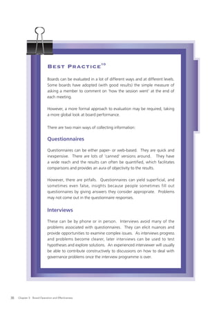 Best Practice10
                            Boards can be evaluated in a lot of different ways and at different levels.
                            Some boards have adopted (with good results) the simple measure of
                            asking a member to comment on 'how the session went' at the end of
                            each meeting.

                            However, a more formal approach to evaluation may be required, taking
                            a more global look at board performance.


                            There are two main ways of collecting information:

                            Questionnaires

                            Questionnaires can be either paper- or web-based. They are quick and
                            inexpensive. There are lots of 'canned' versions around. They have
                            a wide reach and the results can often be quantified, which facilitates
                            comparisons and provides an aura of objectivity to the results.

                            However, there are pitfalls. Questionnaires can yield superficial, and
                            sometimes even false, insights because people sometimes fill out
                            questionnaires by giving answers they consider appropriate. Problems
                            may not come out in the questionnaire responses.


                            Interviews

                            These can be by phone or in person. Interviews avoid many of the
                            problems associated with questionnaires. They can elicit nuances and
                            provide opportunities to examine complex issues. As interviews progress
                            and problems become clearer, later interviews can be used to test
                            hypotheses and explore solutions. An experienced interviewer will usually
                            be able to contribute constructively to discussions on how to deal with
                            governance problems once the interview programme is over.




38   Chapter 3: Board Operation and Effectiveness
 