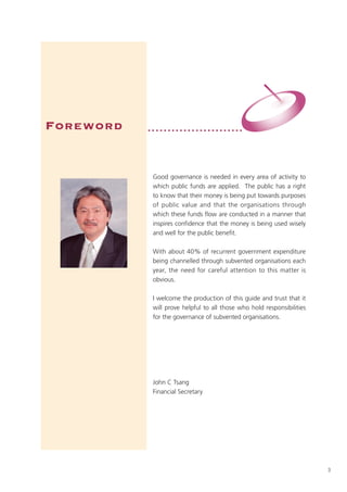 Foreword   ••••••••••••••••••••••••




            Good governance is needed in every area of activity to
            which public funds are applied. The public has a right
            to know that their money is being put towards purposes
            of public value and that the organisations through
            which these funds flow are conducted in a manner that
   photo    inspires confidence that the money is being used wisely
            and well for the public benefit.

            With about 40% of recurrent government expenditure
            being channelled through subvented organisations each
            year, the need for careful attention to this matter is
            obvious.

            I welcome the production of this guide and trust that it
            will prove helpful to all those who hold responsibilities
            for the governance of subvented organisations.




            John C Tsang
            Financial Secretary




                                                                        3
 