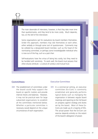 The main downside of interviews, however, is that they take more time
           than questionnaires, and they tend to be more costly. Much depends,
           too, on the skill of the interviewer.

           Some organisations opt for evaluations by board members themselves.
           Under this approach, members may rate themselves or each other,
           either verbally or through some sort of questionnaire. Comments may
           be collated by a designated board member, such as the head of the
           nominating committee, or perhaps some knowledgeable individual who
           is now out of the fray, such as a past chair.

           Self-evaluations have the virtue of being less costly, but they need to
           be handled with sensitivity. To work well, the board must possess that
           often-elusive attribute – a culture of candour and mutual trust.




Committees                                      Executive Committee

3.8 The establishment of committees under       3.9 In a commercial setting, an executive
     the board could help suppor t the               commit tee ( E x- Com ) is commonly
     board on specific matters and provide           established and generally performs
     internal checks and balances. However,          typical duties such as managing the
     it may not be practical even for large          organisation in between regular board
     subvented organisations to establish            meetings and reporting to the full board
     all the committees mentioned below.             on progress against strategy and duties
     Whether a particular committee is               set by the board. Most of these Ex-
     necessary would depend on the unique            Coms are made up of a majority of EDs.
     circumstances of each organisation.             The actual power that the Ex-Com can
                                                     exercise depends entirely on the extent
                                                     of the board’s delegation of power.




                                                                   Chapter 3: Board Operation and Effectiveness   39
 