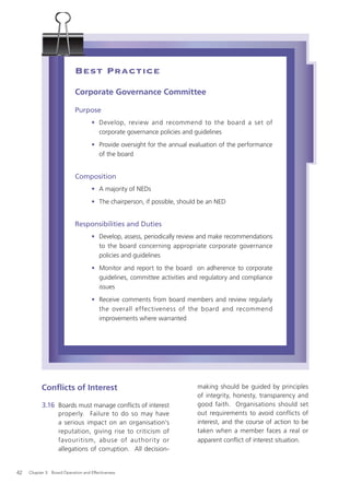 Best Practice
                            Corporate Governance Committee

                            Purpose
                                    • Develop, review and recommend to the board a set of
                                      corporate governance policies and guidelines
                                    • Provide oversight for the annual evaluation of the performance
                                      of the board


                            Composition
                                    • A majority of NEDs
                                    • The chairperson, if possible, should be an NED


                            Responsibilities and Duties
                                    • Develop, assess, periodically review and make recommendations
                                      to the board concerning appropriate corporate governance
                                      policies and guidelines
                                    • Monitor and report to the board on adherence to corporate
                                      guidelines, committee activities and regulatory and compliance
                                      issues
                                    • Receive comments from board members and review regularly
                                      the overall effectiveness of the board and recommend
                                      improvements where warranted




           Conﬂicts of Interest                                          making should be guided by principles
                                                                         of integrity, honesty, transparency and
           3.16 Boards must manage conﬂicts of interest                  good faith. Organisations should set
                   properly. Failure to do so may have                   out requirements to avoid conflicts of
                   a serious impact on an organisation’s                 interest, and the course of action to be
                   reputation, giving rise to criticism of               taken when a member faces a real or
                   favouritism, abuse of authorit y or                   apparent conﬂict of interest situation.
                   allegations of corruption. All decision-


42   Chapter 3: Board Operation and Effectiveness
 