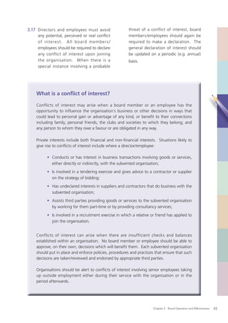 3.17 Directors and employees must avoid                  threat of a conflict of interest, board
     any potential, perceived or real conflict           members/employees should again be
     of intere s t. A ll b o ard m emb er s /            required to make a declaration. The
     employees should be required to declare             general declaration of interest should
     any conflict of interest upon joining               be updated on a periodic (e.g. annual)
     the organisation. When there is a                   basis.
     special instance involving a probable




    What is a conﬂict of interest?

    Conflicts of interest may arise when a board member or an employee has the
    opportunity to influence the organisation’s business or other decisions in ways that
    could lead to personal gain or advantage of any kind, or beneﬁt to their connections
    including family, personal friends, the clubs and societies to which they belong, and
    any person to whom they owe a favour or are obligated in any way.

    Private interests include both ﬁnancial and non-ﬁnancial interests. Situations likely to
    give rise to conﬂicts of interest include where a director/employee:

          • Conducts or has interest in business transactions involving goods or services,
            either directly or indirectly, with the subvented organisation;
          • Is involved in a tendering exercise and gives advice to a contractor or supplier
            on the strategy of bidding;
          • Has undeclared interests in suppliers and contractors that do business with the
            subvented organisation;
          • Assists third parties providing goods or services to the subvented organisation
            by working for them part-time or by providing consultancy services;
          • Is involved in a recruitment exercise in which a relative or friend has applied to
            join the organisation.


    Conflicts of interest can arise when there are insufficient checks and balances
    established within an organisation. No board member or employee should be able to
    approve, on their own, decisions which will beneﬁt them. Each subvented organisation
    should put in place and enforce policies, procedures and practices that ensure that such
    decisions are taken/reviewed and endorsed by appropriate third parties.

    Organisations should be alert to conﬂicts of interest involving senior employees taking
    up outside employment either during their service with the organisation or in the
    period afterwards.




                                                                       Chapter 3: Board Operation and Effectiveness   43
 