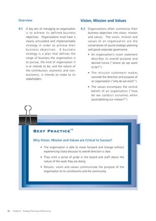 Overview                                                Vision, Mission and Values

           4.1      A key aim of managing an organisation          4.2 Organisations often summarise their
                    is to achieve it s defined business                 business objectives into vision, mission
                    objectives. Organisations must have a               and values. The vision, mission and
                    clearly articulated and implementable               values of an organisation are the
                    strategy in order to achieve their                  cornerstones of sound strategic planning
                    business objec tives. A business                    and good corporate governance.
                    strategy is a plan that defines the                 • An organisation’s vision statement
                    range of business the organisation is                 describes its overall purpose and
                    to pursue, the kind of organisation it                desired future (“where do we want
                    is or intends to be, and the nature of                to be?”).
                    the contribution, economic and non-
                                                                        • T h e m i s s i o n s t a t e m e n t m a ke s
                    economic, it intends to make to its
                                                                          concrete the direction and purpose of
                    stakeholders.
                                                                          an organisation (“why do we exist?”).
                                                                        • The values encompass the central
                                                                          beliefs of an organisation (“how
                                                                          do we conduc t ourselves when
                                                                          accomplishing our mission?”).




                            Best Practice11
                            Why Vision, Mission and Values are Critical to Success?

                                     • The organisation is able to move forward and change without
                                       experiencing chaos because its overall direction is clear.
                                     • They instil a sense of pride in the board and staff about the
                                       nature of the work they are doing.
                                     • Mission, vision and values communicate the purpose of the
                                       organisation to its constituents and the community.




46   Chapter 4: Strategy, Planning and Monitoring
 