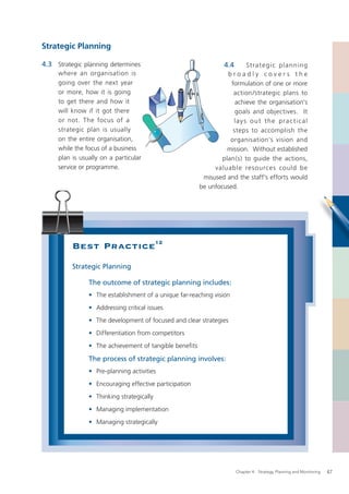 Strategic Planning

4.3 Strategic planning determines                                 4.4      St rate g i c p la nnin g
     where an organisation is                                     broadly covers the
     going over the next year                                      formulation of one or more
     or more, how it is going                                       action /strategic plans to
     to get there and how it                                         achieve the organisation’s
     will know if it got there                                       goals and objectives. It
     or not. The focus of a                                         l a y s o u t t h e p ra c t i c a l
     strategic plan is usually                                      steps to accomplish the
     on the entire organisation,                                   organisation’s vision and
     while the focus of a business                                mission. Without established
     plan is usually on a particular                            plan(s) to guide the actions,
     service or programme.                                   valuable resources could be
                                                         misused and the staff’s efforts would
                                                        be unfocused.




          Best Practice12
          Strategic Planning

                The outcome of strategic planning includes:
                • The establishment of a unique far-reaching vision
                • Addressing critical issues
                • The development of focused and clear strategies
                • Differentiation from competitors
                • The achievement of tangible beneﬁts

                The process of strategic planning involves:
                • Pre-planning activities
                • Encouraging effective participation
                • Thinking strategically
                • Managing implementation
                • Managing strategically




                                                                        Chapter 4: Strategy, Planning and Monitoring   47
 