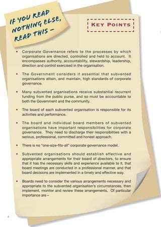 u r ead e ,
    I f yo       el s
           hing –                                    Key Points
     not t his
       r ead
      •   Corporate Governance refers to the processes by which
          organisations are directed, controlled and held to account. It
          encompasses authority, accountability, stewardship, leadership,
          direction and control exercised in the organisation.

      •   The Government considers it essential that subvented
          organisations attain, and maintain, high standards of corporate
          governance.

      •   Many subvented organisations receive substantial recurrent
          funding from the public purse, and so must be accountable to
          both the Government and the community.

      •   The board of each subvented organisation is responsible for its
          activities and performance.

      •   The board and individual board members of subvented
          organisations have important responsibilities for corporate
          governance. They need to discharge their responsibilities with a
          serious, professional, committed and honest approach.

      •   There is no “one-size-ﬁts-all” corporate governance model.

      •   Subvented organisations should establish effective and
          appropriate arrangements for their board of directors, to ensure
          that it has the necessary skills and experience available to it, that
          board meetings are conducted in a professional manner, and that
          board decisions are implemented in a timely and effective way.

      •   Boards need to consider the various arrangements necessary and
          appropriate to the subvented organisation’s circumstances, then
          implement, monitor and review these arrangements. Of particular
          importance are –




4
 