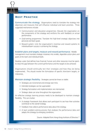 Best Practice
                  Communicate the strategy. Organisations need to translate the strategy into
                  objectives and measures that will influence individual and team priorities. Three
                  suggested mechanisms include:
                           • Communication and education programmes: Educate the organisation on
                             the components of the strategy and reinforce this with feedback on actual
                             performance.
                           • Goal-setting programmes: Translate the high-level strategic objectives into
                             personal and team goals.
                           • Reward system: Link the organisation’s incentive and reward systems to
                             individual/team success in achieving the strategy.


                  Establish plans and targets; measure and reward performance. Middle
                  management must translate strategic initiatives into smaller, digestible action plans and
                  goals at the team and individual levels.

                  Develop a plan that deﬁnes how ﬁnancial, human and other resources must be spent,
                  to close the gap between the current performance and the targets to be achieved.

                  Organisations should continually test their strategies and how they are being
                  implemented. This should involve the formulation of specific short-term targets, or
                  milestones.


                  Maintain strategic ﬂexibility. Strategies cannot be linear or stable:
                           • Strategies are incremental and emerge over time.
                           • Intended strategies can be superseded.
                           • Strategy formulation and implementation are intertwined.
                           • Strategic ideas can arise throughout the organisation.
                  An effective strategic learning process needs to be developed to maintain strategic
                  ﬂexibility. This can involve:
                           • A strategic framework that allows each participant to see how their activities
                             contribute to the overall strategy.
                           • Feedback that collects performance data about the strategy.
                           • A team problem-solving process that analyses the performance data and
                             adapts the strategy to emerging conditions.

                                                    Source: Adapted from Hong Kong Institute of Directors 14




50   Chapter 4: Strategy, Planning and Monitoring
 