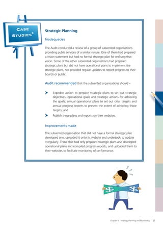 Case      Strategic Planning
       5
Studies
           Inadequacies

           The Audit conducted a review of a group of subvented organisations
           providing public services of a similar nature. One of them had prepared
           a vision statement but had no formal strategic plan for realising that
           vision. Some of the other subvented organisations had prepared
           strategic plans but did not have operational plans to implement the
           strategic plans, nor provided regular updates to report progress to their
           boards or public.

           Audit recommended that the subvented organisations should –

                 Expedite action to prepare strategic plans to set out strategic
                 objectives, operational goals and strategic actions for achieving
                 the goals; annual operational plans to set out clear targets and
                 annual progress reports to present the extent of achieving those
                 targets; and
                 Publish those plans and reports on their websites.


           Improvements made

           The subvented organisation that did not have a formal strategic plan
           developed one, uploaded it onto its website and undertook to update
           it regularly. Those that had only prepared strategic plans also developed
           operational plans and compiled progress reports, and uploaded them to
           their websites to facilitate monitoring of performance.




                                                               Chapter 4: Strategy, Planning and Monitoring   51
 