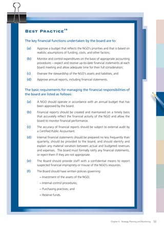 Best Practice15
The key ﬁnancial functions undertaken by the board are to:

 (a)   Approve a budget that reﬂects the NGO’s priorities and that is based on
       realistic assumptions of funding, costs, and other factors;

 (b)   Monitor and control expenditures on the basis of appropriate accounting
       procedures – expect and receive up-to-date ﬁnancial statements at each
       board meeting and allow adequate time for their full consideration;

 (c)   Oversee the stewardship of the NGO’s assets and liabilities; and
 (d)   Approve annual reports, including ﬁnancial statements.


The basic requirements for managing the ﬁnancial responsibilities of
the board are listed as follows:

 (a)   A NGO should operate in accordance with an annual budget that has
       been approved by the board.

 (b)   Financial reports should be created and maintained on a timely basis
       that accurately reﬂect the ﬁnancial activity of the NGO and allow the
       board to monitor ﬁnancial performance.

 (c)   The accuracy of ﬁnancial reports should be subject to external audit by
       a Certiﬁed Public Accountant.

 (d)   Internal ﬁnancial statements should be prepared no less frequently than
       quarterly, should be provided to the board, and should identify and
       explain any material variation between actual and budgeted revenues
       and expenses. The board must formally ratify any ﬁnancial statements,
       or reject them if they are not appropriate.

 (e)   The Board should provide staff with a confidential means to report
       suspected ﬁnancial impropriety or misuse of the NGO’s resources.

 (f)   The Board should have written policies governing
         − Investment of the assets of the NGO;
         − Internal control procedures;
         − Purchasing practices; and
         − Reserve funds.




                                                                 Chapter 4: Strategy, Planning and Monitoring   53
 