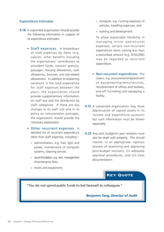 Expenditure Estimates                                       − transport, e.g. running expenses of
                                                                         vehicles, travelling expenses; and
           4.18 A subvented organisation should provide                − training and development.
                    the following information in support of
                    its expenditure estimates:                          To allow reasonable flexibility in
                                                                        managing minor operational
                                                                        expenses, cer tain non-recurrent
                    • Staff expenses . A breakdown
                                                                        expenditure items costing less than
                      of staff expenses by items (e.g.
                                                                        a prescribed amount (e.g. $150,000)
                      salaries, other benefits including
                                                                        may be regarded as recurrent
                      the organisations’ contribution to
                                                                        expenditure.
                      provident funds, contract gratuity,
                      passages, housing allowances, cash
                      allowances, bonuses, and job-related           • Non-recurrent expenditure. This
                      allowances). In addition to explaining           covers, e.g. procurement/replacement
                      variations in the total expenditure              of equipment / s ystems / ser vices,
                      for staf f expenses bet ween the                 refurbishment of ofﬁces and facilities,
                      year s, th e o rganis ati o n sh ould            one-off furnishing and equipping a
                      provide supplementary information                facility.
                      on staff size and the distribution by
                      staff categories. If there are any        4.19 A subvented organisation may show
                      changes in its staff size and in its           depreciation of capital assets in its
                      policy on remuneration packages,               income and expenditure account s
                      the organisation should provide the            but such information must be shown
                      necessary explanation.                         separately.
                    • Other recurrent expenses. A
                      detailed list of recurrent expenditure    4.20 Any post budget/in year revisions must
                      other than staff expenses, including –         also be dealt with properly. This should
                       − administration, e.g. fuel, light and        involve: (i) an appropriate, rigorous
                         power, maintenance of computer              process of examining and approving
                         systems, cleaning service;                  post-budget revisions; (ii) adequate
                                                                     approval procedures; and (iii) clear
                       − accommodation, e.g. rent, management
                                                                     documentation.
                         /maintenance fees;
                       − stores and equipment;

                                                                                Key Quote

                   “You do not spend public funds to bid farewell to colleagues.”


                                                                 Benjamin Tang, Director of Audit




54   Chapter 4: Strategy, Planning and Monitoring
 